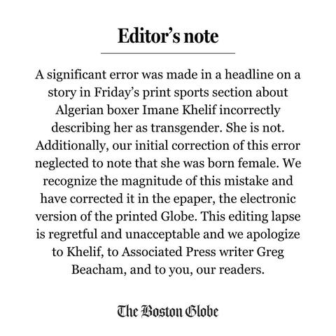 An editor's note from the Boston Globe: A significant error was made in a headline on a story in Friday’s print sports section about Algerian boxer Imane Khelif incorrectly describing her as transgender. She is not. Additionally, our initial correction of this error neglected to note that she was born female. We recognize the magnitude of this mistake and have corrected it in the epaper, the electronic version of the printed Globe. This editing lapse is regretful and unacceptable and we apologize to Khelif, to Associated Press writer Greg Beacham, and to you, our readers.