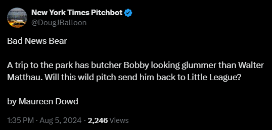 New York Times Pitchbot @DougJBalloon 

Bad News Bear

A trip to the park has butcher Bobby looking glummer than Walter Matthau. Will this wild pitch send him back to Little League?

by Maureen Dowd