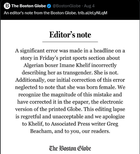 The Boston Globe 

An editor's note from the Boston Globe. 

Editor’s note A significant error was made in a headline on a story in Friday’s print sports section about Algerian boxer Imane Khelif incorrectly describing her as transgender. She is not. Additionally, our initial correction of this error neglected to note that she was born female. We recognize the magnitude of this mistake and have corrected it in the epaper, the electronic version of the printed Globe. This editing lapse is regretful and unacceptable and we apologize to Khelif, to Associated Press writer Greg Beacham, and to you, our readers. 

The Boston Globe 