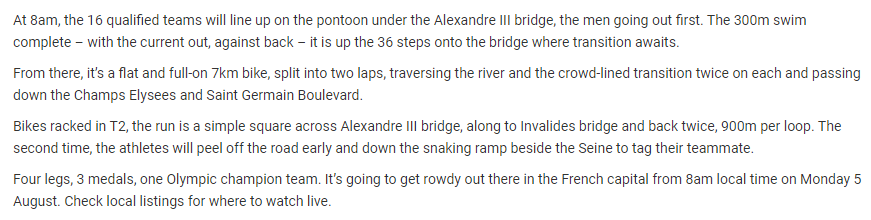 At 8am, the 16 qualified teams will line up on the pontoon under the Alexandre III bridge, the men going out first. The 300m swim complete – with the current out, against back – it is up the 36 steps onto the bridge where transition awaits.

From there, it’s a flat and full-on 7km bike, split into two laps, traversing the river and the crowd-lined transition twice on each and passing down the Champs Elysees and Saint Germain Boulevard.

Bikes racked in T2, the run is a simple square across Alexandre III bridge, along to Invalides bridge and back twice, 900m per loop. The second time, the athletes will peel off the road early and down the snaking ramp beside the Seine to tag their teammate.

Four legs, 3 medals, one Olympic champion team.