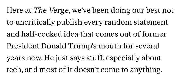 Here at The Verge, we’ve been doing our best not to uncritically publish every random statement and half-cocked idea that comes out of former President Donald Trump’s mouth for several years now. He just says stuff, especially about tech, and most of it doesn’t come to anything.