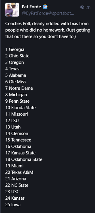 Pat Forde 🤖 @ByPatForde@sportsbots.xyz 

Coaches Poll, clearly riddled with bias from people who did no homework. (Just getting that out there so you don't have to.)

1 Georgia
2 Ohio State
3 Oregon
4 Texas
5 Alabama
6 Ole Miss
7 Notre Dame
8 Michigan
9 Penn State
10 Florida State
11 Missouri
12 LSU
13 Utah
14 Clemson
15 Tennessee
16 Oklahoma
17 Kansas State
18 Oklahoma State
19 Miami
20 Texas A&M
21 Arizona
22 NC State
23 USC
24 Kansas
25 Iowa
