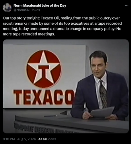 Norm Macdonald Joke of the Day @NormSNLJokes 

Our top story tonight: Texaco Oil, reeling from the public outcry over racist remarks made by some of its top executives at a tape recorded meeting, today announced a dramatic change in company policy: No more tape recorded meetings.