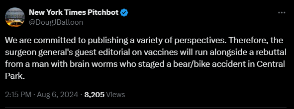 New York Times Pitchbot @DougJBalloon 

We are committed to publishing a variety of perspectives. Therefore, the surgeon general's guest editorial on vaccines will run alongside a rebuttal from a man with brain worms who staged a bear/bike accident in Central Park.