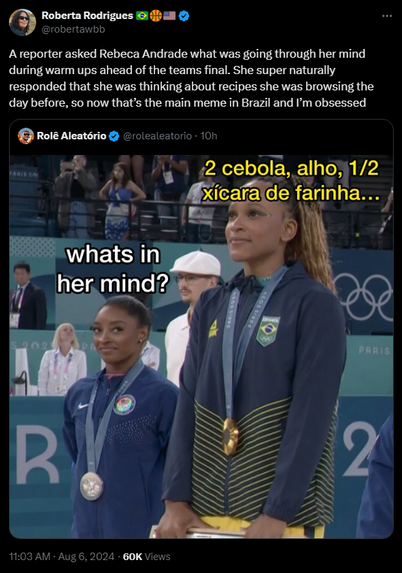 Roberta Rodrigues 🇧🇷🏀🇺🇸 @robertawbb

A reporter asked Rebeca Andrade what was going through her mind during warm ups ahead of the teams final. She super naturally responded that she was thinking about recipes she was browsing the day before, so now that’s the main meme in Brazil and I’m obsessed