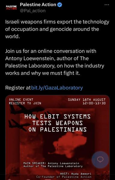 @Pal_action Israeli weapons firms export the technology of occupation and genocide around the world. Join us for an online conversation with Antony Loewenstein, author of The Palestine Laboratory, on how the industry works and why we must fight it. Register atbit.ly/Gazalaboratory ONLINE EVENT SUNDAY 18TH AUGUST REGISTER TO JOIN 12:00-13:30 HOW ELBIT SYSTEMS TESTS WEAPONS ON PALESTINIANS MAIN SPEAKER: Antony Loewenstein Author of The Palestine Laboratory HOST: Huda Ammori Co-founder of Palestine Action 