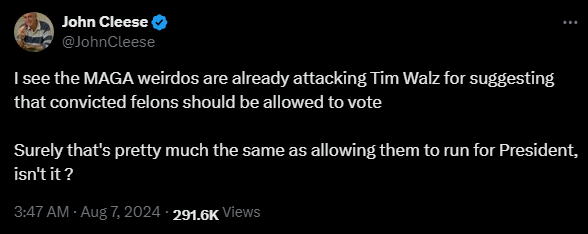 John Cleese @JohnCleese 

I see the MAGA weirdos are already attacking Tim Walz for suggesting that convicted felons should be allowed to vote

Surely that's pretty much the same as allowing them to run for President, isn't it ?