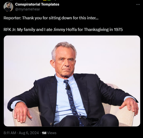 Conspiratorial Templates @mynamehear 

Reporter: Thank you for sitting down for this inter...

RFK Jr: My family and I ate Jimmy Hoffa for Thanksgiving in 1975