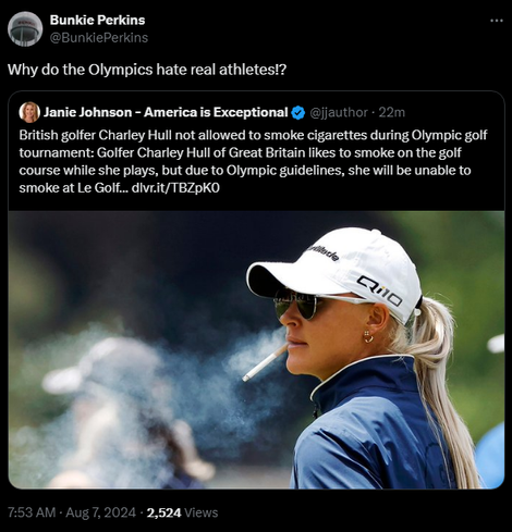 Bunkie Perkins @BunkiePerkins 
Why do the Olympics hate real athletes!?

Janie Johnson - America is Exceptional @jjauthor
·
22m
British golfer Charley Hull not allowed to smoke cigarettes during Olympic golf tournament: Golfer Charley Hull of Great Britain likes to smoke on the golf course while she plays, but due to Olympic guidelines, she will be unable to smoke at Le Golf