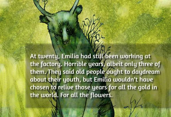 At twenty, Emilia had still been working at the factory. Horrible years, albeit only three of them. They said old people ought to daydream about their youth, but Emilia wouldn’t have chosen to relive those years for all the gold in the world. For all the flowers.