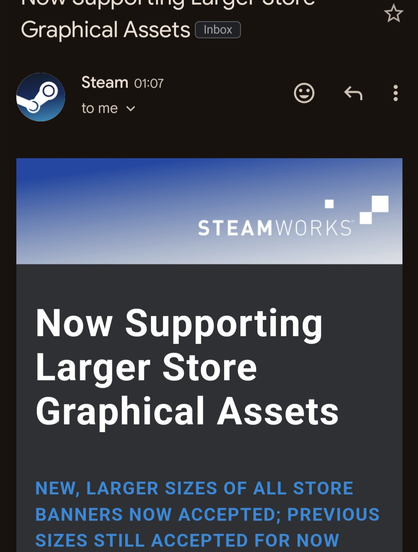 **TL;DR:** Steam email announcing support for larger store graphical assets.

**Text Extraction:**
Now Supporting Larger Store Graphical Assets (Inbox)
Steam 01:07 to me
STEAMWORKS
Now Supporting Larger Store Graphical Assets
NEW, LARGER SIZES OF ALL STORE BANNERS NOW ACCEPTED; PREVIOUS SIZES STILL ACCEPTED FOR NOW

**Image Description:**
The image shows a notification email from Steam, received at 01:07. The subject line reads 