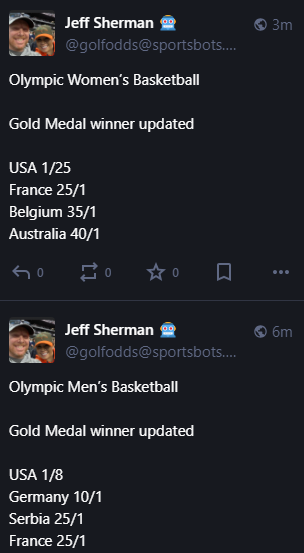 Jeff Sherman 🤖 @golfodds@sportsbots.xyz 

Olympic Women’s Basketball 

Gold Medal winner updated

USA 1/25
France 25/1
Belgium 35/1
Australia 40/1

Olympic Men’s Basketball 

Gold Medal winner updated

USA 1/8
Germany 10/1
Serbia 25/1
France 25/1