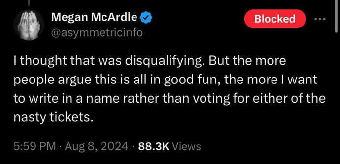 

Megan McArdle
@asymmetricinfo
I thought that was disqualifying. But the more people argue this is all in good fun, the more I want to write in a name rather than voting for either of the nasty tickets.
5:59 PM · Aug 8, 2024
·
88.8K
 Views