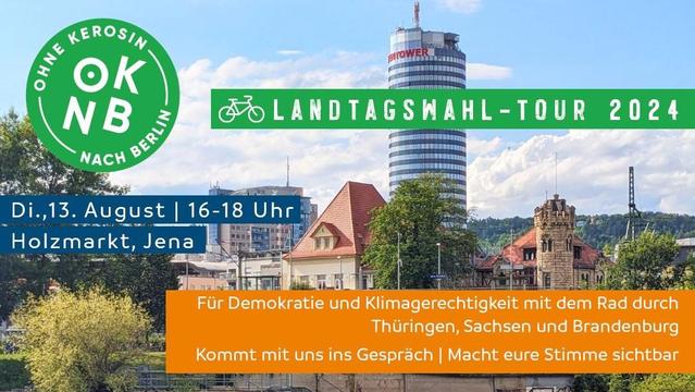 Im Hintergrund: Foto der Jenaer Innenstadt

Oben:
OKNB Ohne Kerosin nach Berlin
Landtagswahl-Tour 2024

Darunter:
Di, 13. August | 16-18 Uhr
Holzmarkt, Jena

Unten:
Für Demokratie und Klimagerechtigkeit mit dem Rad durch Thüringen, Sachsen und Brandenburg
Kommt mit uns ins Gespräch | Macht eure Stimme sichtbar