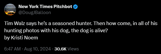 New York Times Pitchbot @DougJBalloon 

Tim Walz says he’s a seasoned hunter. Then how come, in all of his hunting photos with his dog, the dog is alive?  

by Kristi Noem