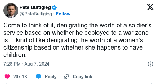 Pete Buttigieg & X @PeteButiigieg -  Come to think of it, denigrating the worth of a soldier’s service based on whether he deployed to a war zone is... kind of like denigrating the worth of a woman’s citizenship based on whether she happens to have children. 