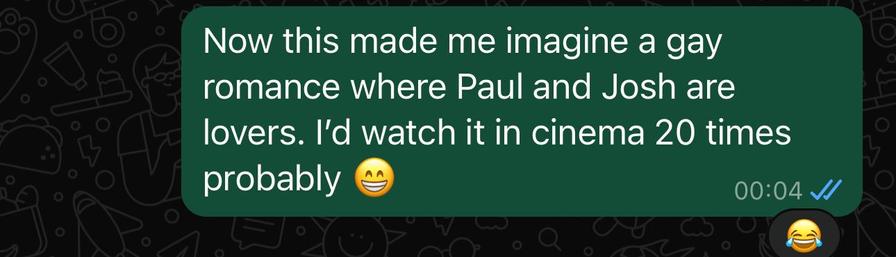 A screenshot of a message sent:

“Now this made me imagine a gay romance where Paul and Josh are lovers. I’d watch it in cinema 20 times probably 😁”

Sent time 00:04. There is a laugh emoji as a reaction.