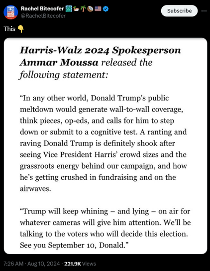 Harris-Walz 2024 Spokesperson Ammar Moussa released the following statement: “In any other world, Donald Trump’s public meltdown would generate wall-to-wall coverage, think pieces, op-eds, and calls for him to step down or submit to a cognitive test. A ranting and raving Donald Trump is definitely shook after seeing Vice President Harris’ crowd sizes and the grassroots energy behind our campaign, and how he’s getting crushed in fundraising and on the airwaves. 

“Trump will keep whining — and lying — on air for whatever cameras will give him attention. We'll be talking to the voters who will decide this election. See you September 10, Donald.” 