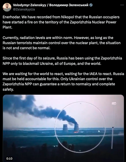 screenshot of tweet:

Volodymyr Zelenskyy / Володимир Зеленський
@ZelenskyyUa
Enerhodar. We have recorded from Nikopol that the Russian occupiers have started a fire on the territory of the Zaporizhzhia Nuclear Power Plant.

Currently, radiation levels are within norm. However, as long as the Russian terrorists maintain control over the nuclear plant, the situation is not and cannot be normal.

Since the first day of its seizure, Russia has been using the Zaporizhzhia NPP only to blackmail Ukraine, all of Europe, and the world.

We are waiting for the world to react, waiting for the IAEA to react. Russia must be held accountable for this. Only Ukrainian control over the Zaporizhzhia NPP can guarantee a return to normalcy and complete safety.