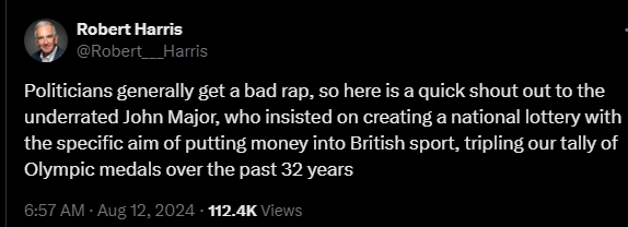 Robert Harris @Robert___Harris 

Politicians generally get a bad rap, so here is a quick shout out to the underrated John Major, who insisted on creating a national lottery with the specific aim of putting money into British sport, tripling our tally of Olympic medals over the past 32 years