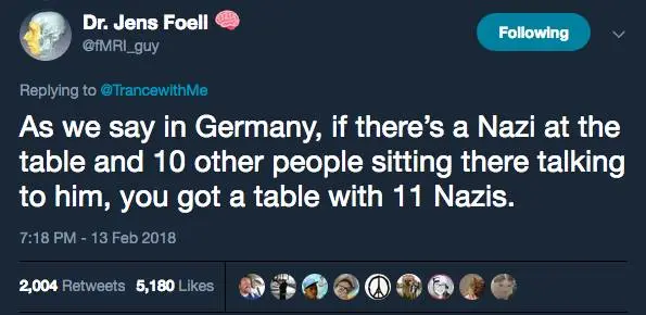 Dr. Jens Foell @fMRI_guy
Replying to @TrancewithMe

As we say in Germany, if there's a Nazi at the table and 10 other people sitting there talking to him, you got a table with 11 Nazis.

7:18 PM - 13 Feb 2018
2,004 Retweets 5,180 Likes
