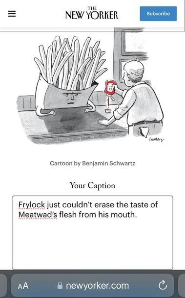 THE NEW YORKER CAPTION CONTEST

IMAGE: anthroporphic French fries who looks absolutely wrecked, sitting in what appears to be a bar, getting a shot glass of ketchup from the bartender. 

MY CAPTION: Frylock just couldn't erase the taste of Meatwad's flesh from his mouth.