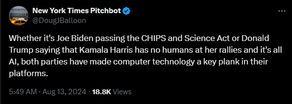 New York Times Pitchbot @DougJBalloon 

Whether it's Joe Biden passing the CHIPS and Science Act or Donald Trump saying that Kamala Harris has no humans at her rallies and it's all AI, both parties have made computer technology a key plank in their platforms.