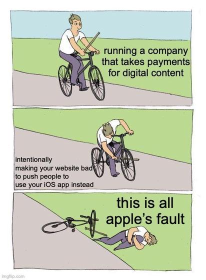 Bike fall meme:
Panel 1: a guy riding a bike while holding a baton. Captioned “running a company that takes payments for digital content”

Panel 2: he inserts the baton into the wheel of his bike. Captioned “intentionally making your website bad to push people to use your iOS app instead”

Panel 3: he crashed his bike and is lying on the ground clutching his hurt leg. Captioned “this is all apple’s fault”