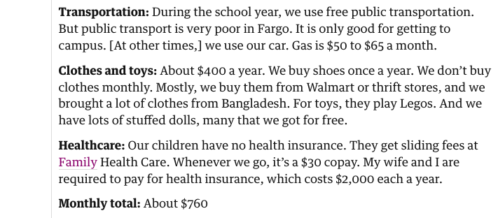 Transportation: During the school year, we use free public transportation. But public transport is very poor in Fargo. It is only good for getting to campus. [At other times,] we use our car. Gas is $50 to $65 a month.

Clothes and toys: About $400 a year. We buy shoes once a year. We don’t buy clothes monthly. Mostly, we buy them from Walmart or thrift stores, and we brought a lot of clothes from Bangladesh. For toys, they play Legos. And we have lots of stuffed dolls, many that we got for free.

Healthcare: Our children have no health insurance. They get sliding fees at Family Health Care. Whenever we go, it’s a $30 copay. My wife and I are required to pay for health insurance, which costs $2,000 each a year.

Monthly total: About $760