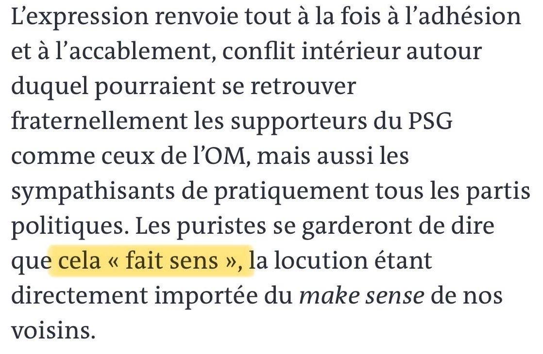 “L'expression renvoie tout à la fois à l'adhésion et à l'accablement, conflit intérieur autour duquel pourraient se retrouver fraternellement les supporteurs du PSG comme ceux de l'OM, mais aussi les sympathisants de pratiquement tous les partis politiques. Les puristes se garderont de dire que cela « fait sens », la locution étant directement importée du make sense de nos voisins.”