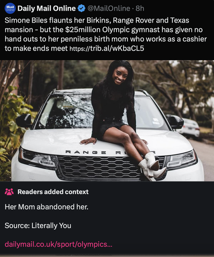 Screenshot of Community Notes on a Daily Mail (post). The post: “Simone Biles flaunts her Birkins, Range Rover and Texas mansion - but the $25million Olympic gymnast has given no hand outs to her penniless birth mom who works as a cashier to make ends meet” with a photo of Simone on her Range Rover, looking particularly rich and unbothered. The note: “Her Mom abandoned her. Source: Literally You” with a link to the Daily Mail’s own article on her backstory.