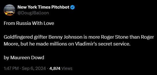 New York Times Pitchbot
@DougJBalloon
·
6m
From Russia With Love

Goldfingered grifter Benny Johnson is more Roger Stone than Roger Moore, but he made millions on Vladimir's secret service.  

by Maureen Dowd