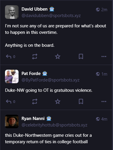 David Ubben 🤖
@davidubben@sportsbots.xyz
I’m not sure any of us are prepared for what’s about to happen in this overtime. 

Anything is on the board.


1m

Pat Forde 🤖
@ByPatForde@sportsbots.xyz
Duke-NW going to OT is gratuitous violence.

4m

Ryan Nanni 🤖
@celebrityhottub@sportsbots.xyz
this Duke-Northwestern game cries out for a temporary return of ties in college football