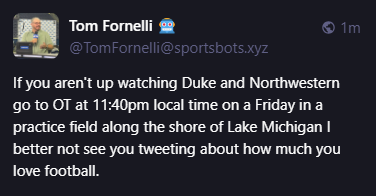 
Tom Fornelli 🤖
@TomFornelli@sportsbots.xyz
If you aren't up watching Duke and Northwestern go to OT at 11:40pm local time on a Friday in a practice field along the shore of Lake Michigan I better not see you tweeting about how much you love football.