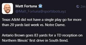 Matt Fortuna 🤖
@Matt_Fortuna@sportsbots.xyz
Texas A&M did not have a single play go for more than 20 yards last week vs. Notre Dame.

Antario Brown goes 83 yards for a TD reception on Northern Illinois' first drive in South Bend.