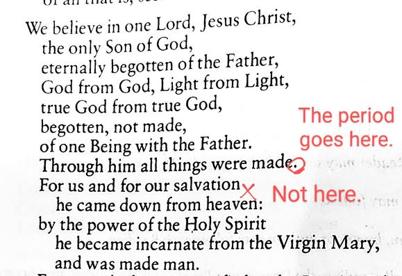 We believe in one Lord, Jesus Christ, the only Son of God, eternally begotten of the Father, God from God, Light from Light, true God from true God, begotten, not made, of one Being with the Father. Through him all things were made. [PERIOD GOES HERE]
For us and for our salvation [NOT HERE] he came down from heaven: by the power of the Holy Spirit he became incarnate from the Virgin Mary, and was made man.