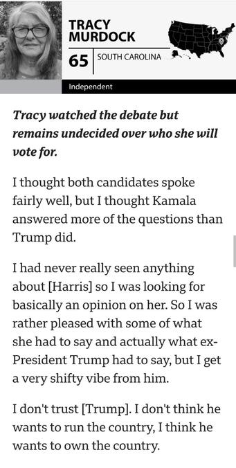 Screenshot from BBC news article which says:

Tracy watched the debate but remains undecided over who she will vote for.
I thought both candidates spoke fairly well, but I thought Kamala answered more of the questions than Trump did.
I had never really seen anything about [Harris] so I was looking for basically an opinion on her. So I was rather pleased with some of what she had to say and actually what ex-President Trump had to say, but I get a very shifty vibe from him.
I don't trust [Trump]. I don't think he wants to run the country, I think he wants to own the country.