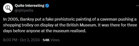 Quite Interesting
@qikipedia
In 2005, Banksy put a fake prehistoric painting of a caveman pushing a shopping trolley on display at the British Museum. It was there for three days before anyone at the museum realised.