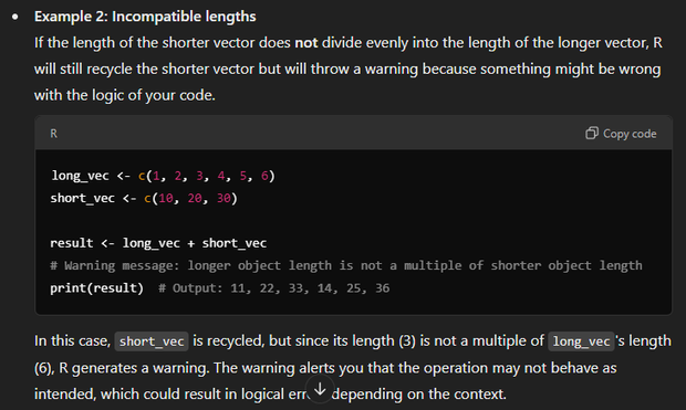 Example 2: Incompatible lengths
If the length of the shorter vector does not divide evenly into the length of the longer vector, R will still recycle the shorter vector but will throw a warning because something might be wrong with the logic of your code.

R

long_vec <- c(1, 2, 3, 4, 5, 6)
short_vec <- c(10, 20, 30)

result <- long_vec + short_vec
# Warning message: longer object length is not a multiple of shorter object length
print(result)  # Output: 11, 22, 33, 14, 25, 36

In this case, short_vec is recycled, but since its length (3) is not a multiple of long_vec's length (6), R generates a warning. The warning alerts you that the operation may not behave as intended, which could result in logical errors depending on the context.