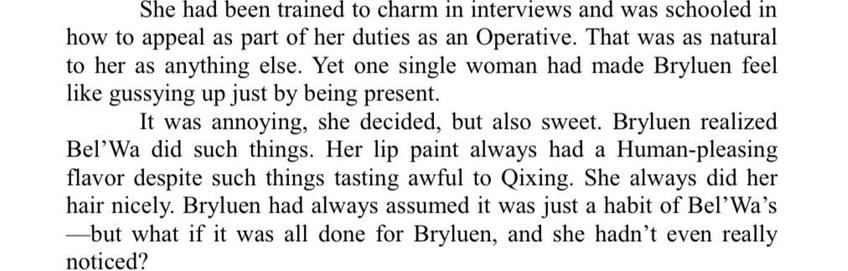 She had been trained to charm in interviews and was schooled in how to appeal as part of her duties as an Operative. That was as natural to her as anything else. Yet one single woman had made Bryluen feel like gussying up just by being present. It was annoying, she decided, but also sweet. Bryluen realized Bel'Wa did such things. Her lip paint always had a Human-pleasing flavor despite such things tasting awful to Qixing. She always did her hair nicely. Bryluen had always assumed it was just a habit of Bel' Wa's but what if it was all done for Bryluen, and she hadn't even really noticed?