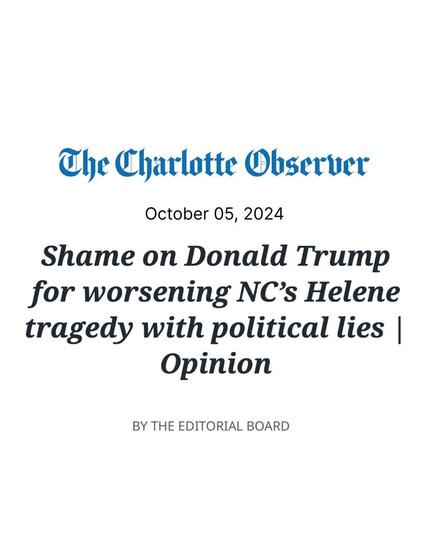 
The Charlotte Observer
October 05, 2024
Shame on Donald Trump for worsening NC's Helene tragedy with political lies | Opinion
BY THE EDITORIAL BOARD