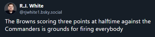 
R.J. White
‪@rjwhite1.bsky.social‬
The Browns scoring three points at halftime against the Commanders is grounds for firing everybody