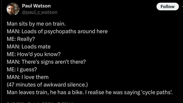 A tweet from Paul c Watson:

Man sits by me on train.
MAN: Loads of psychopaths around here
ME: Really?
MAN: Loads mate
ME: How'd you know?
MAN: There's signs aren't there?
ME: I guess?
MAN: I love them
(47 minutes of awkward silence.)
Man leaves train, he has a bike. I realise he was saying 'cycle paths'.