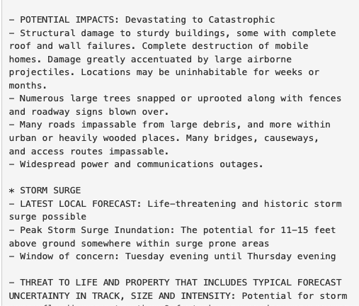 - POTENTIAL IMPACTS: Devastating to Catastrophic
- Structural damage to sturdy buildings, some with complete
roof and wall failures. Complete destruction of mobile
homes. Damage greatly accentuated by large airborne
projectiles. Locations may be uninhabitable for weeks or
months.
- Numerous large trees snapped or uprooted along with fences
and roadway signs blown over.
- Many roads impassable from large debris, and more within
urban or heavily wooded places. Many bridges, causeways,
and access routes impassable.
- Widespread power and communications outages.

* STORM SURGE
- LATEST LOCAL FORECAST: Life-threatening and historic storm
surge possible
- Peak Storm Surge Inundation: The potential for 11-15 feet
above ground somewhere within surge prone areas
- Window of concern: Tuesday evening until Thursday evening