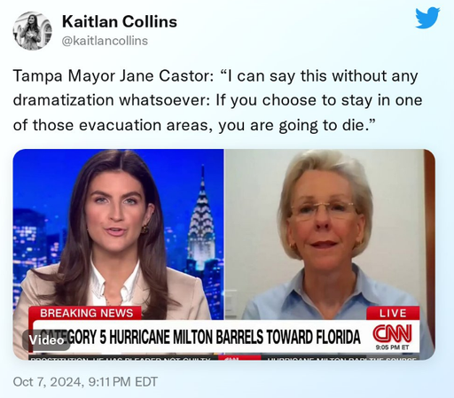 
Kaitlan Collins
@kaitlancollins
·
34m
Tampa Mayor Jane Castor: “I can say this without any dramatization whatsoever: If you choose to stay in one of those evacuation areas, you are going to die.”