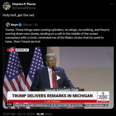 
Charles P. Pierce
@CharlesPPierce
Holy hell, get the net.
Quote
Acyn
@Acyn
·
4h
Trump: These things were coming cylinders, no wings, no nothing, and they're coming down very slowly, landing on a raft in the middle of the ocean someplace with a circle, reminded me of the Biden circles that he used to have.. then I heard we lost