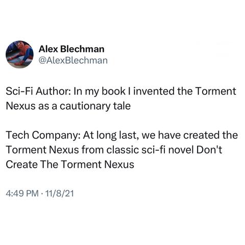 Screenshot of a post by Alex Blechman @AlexBlechman: 

Sci-Fi Author: In my book I invented the Torment Nexus as a cautionary tale 

Tech Company: At long last, we have created the Torment Nexus from classic sci-fi novel Don't Create The Torment Nexus 

4:49 PM • 11/8/21