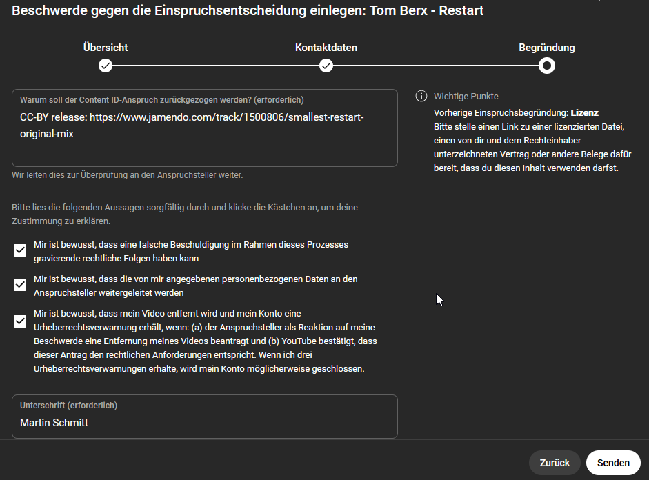 - Mir ist bewusst, dass eine falsche Beschuldigung im Rahmen dieses Prozesses gravierende rechtliche Folgen haben kann
- Mir ist bewusst, dass die von mir angegebenen personenbezogenen Daten an den Anspruchsteller weitergeleitet werden
- Mir ist bewusst, dass mein Video entfernt wird und mein Konto eine Urheberrechtsverwarnung erhält, wenn: (a) der Anspruchsteller als Reaktion auf meine Beschwerde eine Entfernung meines Videos beantragt und (b) YouTube bestätigt, dass dieser Antrag den rechtlichen Anforderungen entspricht. Wenn ich drei Urheberrechtsverwarnungen erhalte, wird mein Konto méglicherweise geschlossen. - Mir ist bewusst, dass eine falsche Beschuldigung im Rahmen dieses Prozesses gravierende rechtliche Folgen haben kann
- Mir ist bewusst, dass die von mir angegebenen personenbezogenen Daten an den Anspruchsteller weitergeleitet werden
- Mir ist bewusst, dass mein Video entfernt wird und mein Konto eine Urheberrechtsverwarnung erhält, wenn: (a) der Anspruchsteller als Reaktion auf meine Beschwerde eine Entfernung meines Videos beantragt und (b) YouTube bestätigt, dass dieser Antrag den rechtlichen Anforderungen entspricht. Wenn ich drei Urheberrechtsverwarnungen erhalte, wird mein Konto méglicherweise geschlossen.