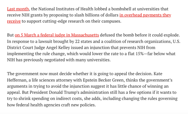 screenshot of article - Last month, the National Institutes of Health lobbed a bombshell at universities that receive NIH grants by proposing to slash billions of dollars in overhead payments they receive to support cutting-edge research on their campuses.

But on 5 March a federal judge in Massachusetts defused the bomb before it could explode. In response to a lawsuit brought by 22 states and a coalition of research organizations, U.S. District Court Judge Angel Kelley issued an injunction that prevents NIH from implementing the rule change, which would lower the rate to a flat 15%—far below what NIH has previously negotiated with many universities.

The government now must decide whether it is going to appeal the decision. Kate Heffernan, a life sciences attorney with Epstein Becker Green, thinks the government’s arguments in trying to avoid the injunction suggest it has little chance of winning an appeal. But President Donald Trump’s administration still has a few options if it wants to try to shrink spending on indirect costs, she adds, including changing the rules governing how federal health agencies craft new policies.