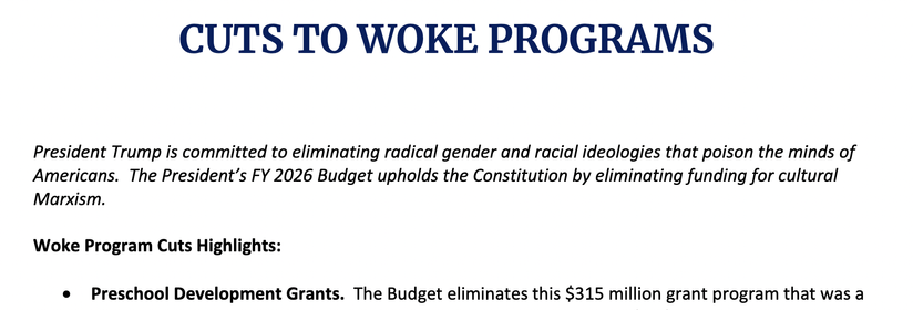 UTS TO WOKE PROGRAMS
President Trump is committed to eliminating radical gender and racial ideologies that poison the minds of
Americans. The President’s FY 2026 Budget upholds the Constitution by eliminating funding for cultural
Marxism.
Woke Program Cuts Highlights:
• Preschool Development Grants. The Budget eliminates this $315 million grant program that was a